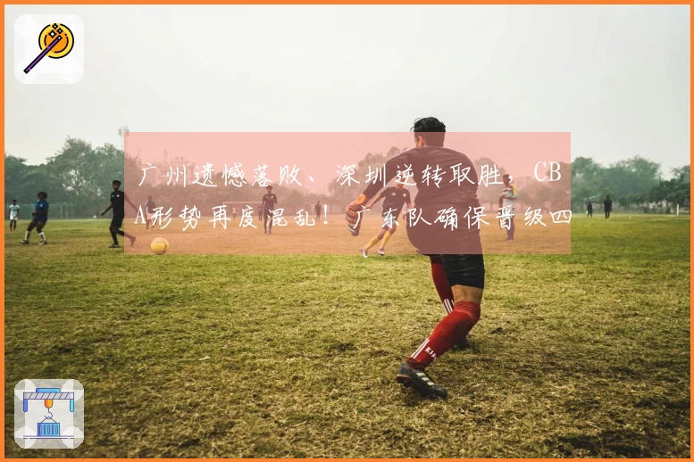 广州遗憾落败、深圳逆转取胜，CBA形势再度混乱！广东队确保晋级四强，广州队失去希望