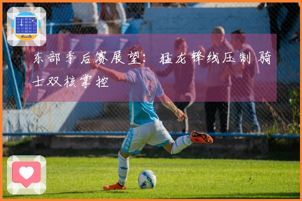 东部季后赛展望：猛龙锋线压制 骑士双核掌控