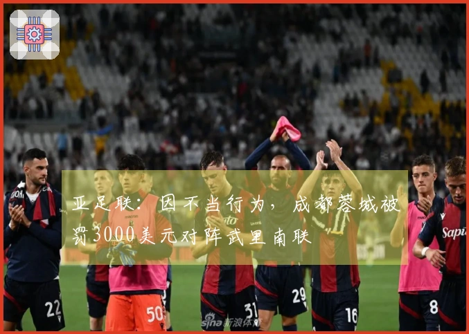 亚足联：因不当行为，成都蓉城被罚3000美元对阵武里南联