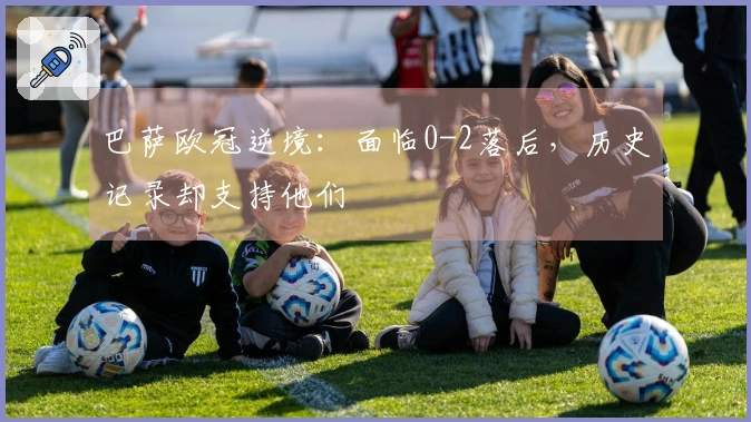 巴萨欧冠逆境：面临0-2落后，历史记录却支持他们