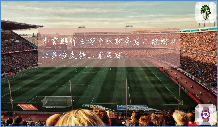 李霄鹏辞去海牛队职务后，继续以此身份支持山东足球