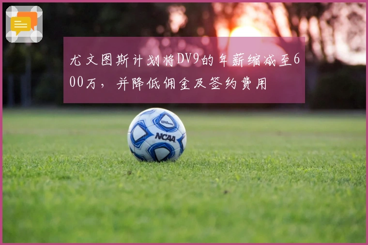 尤文图斯计划将DV9的年薪缩减至600万，并降低佣金及签约费用