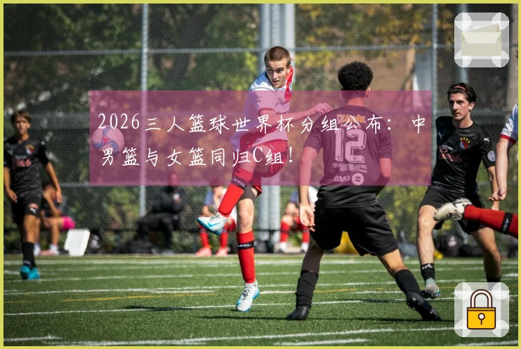 2026三人篮球世界杯分组公布：中男篮与女篮同归C组！