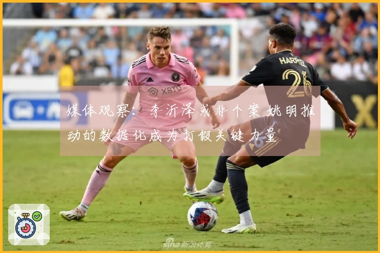 媒体观察：李沂泽或非个案 姚明推动的数据化成为打假关键力量