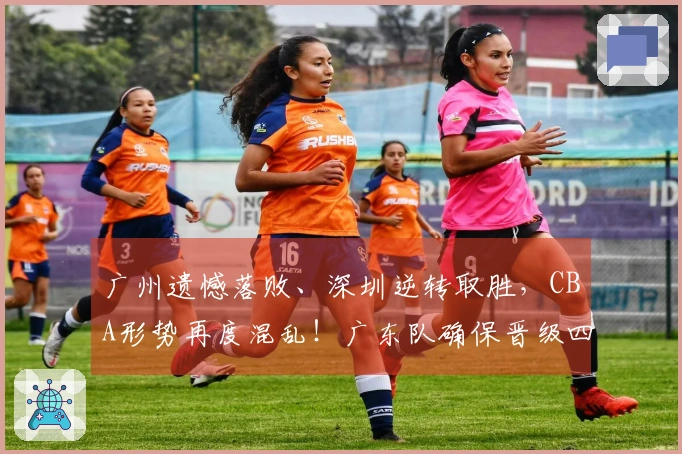 广州遗憾落败、深圳逆转取胜，CBA形势再度混乱！广东队确保晋级四强，广州队失去希望