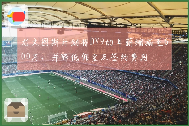 尤文图斯计划将DV9的年薪缩减至600万，并降低佣金及签约费用