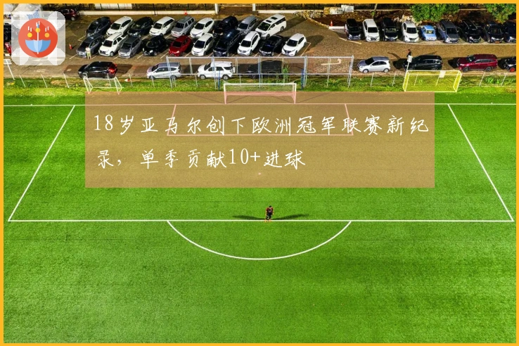 18岁亚马尔创下欧洲冠军联赛新纪录，单季贡献10+进球