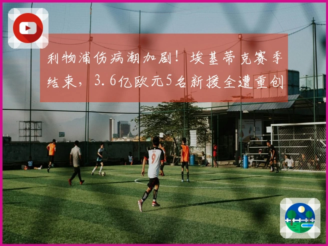 利物浦伤病潮加剧！埃基蒂克赛季结束，3.6亿欧元5名新援全遭重创