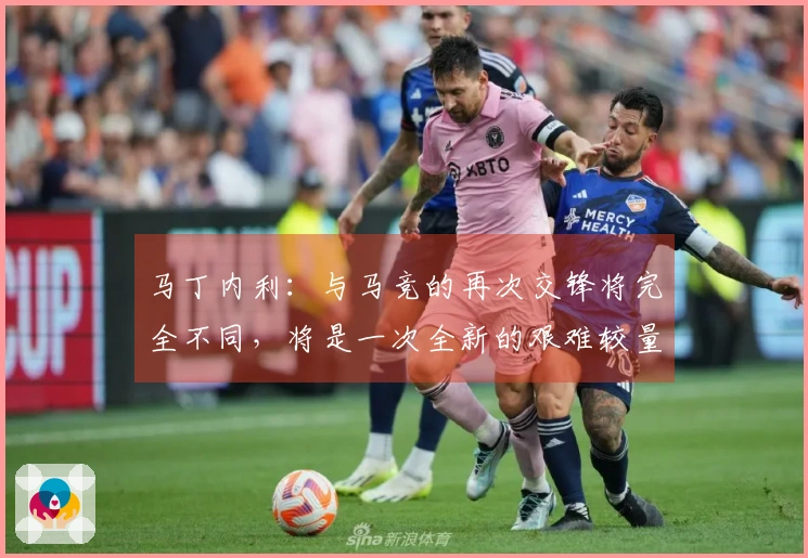 马丁内利：与马竞的再次交锋将完全不同，将是一次全新的艰难较量