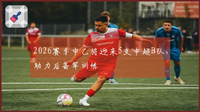 2026赛季中乙将迎来5支中超B队，助力后备军训练