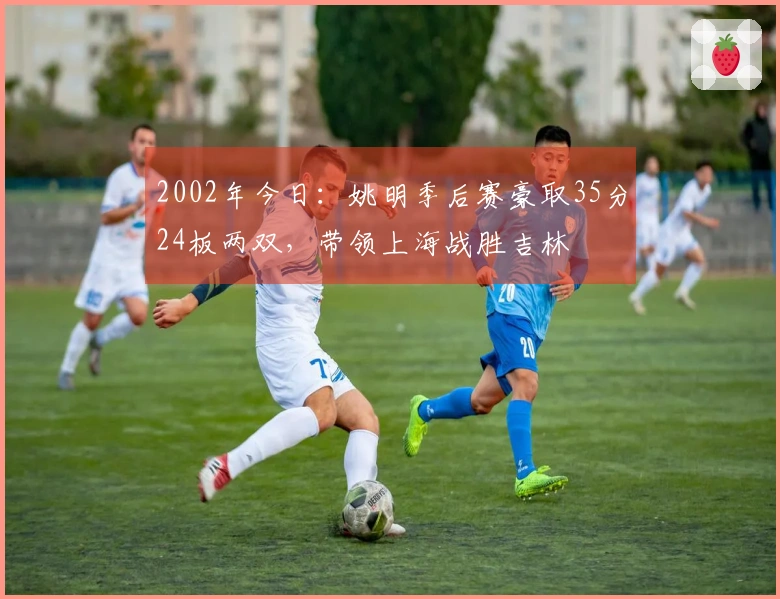 2002年今日：姚明季后赛豪取35分24板两双，带领上海战胜吉林