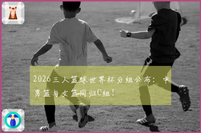 2026三人篮球世界杯分组公布：中男篮与女篮同归C组！
