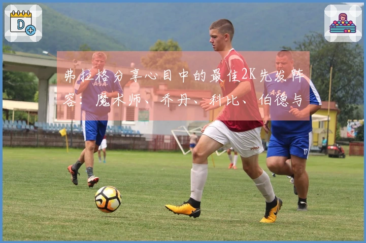 弗拉格分享心目中的最佳2K先发阵容：魔术师、乔丹、科比、伯德与贾巴尔