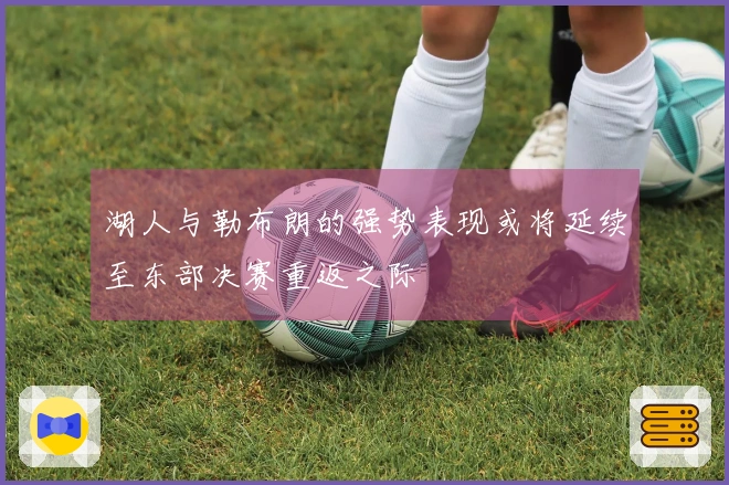 湖人与勒布朗的强势表现或将延续至东部决赛重返之际